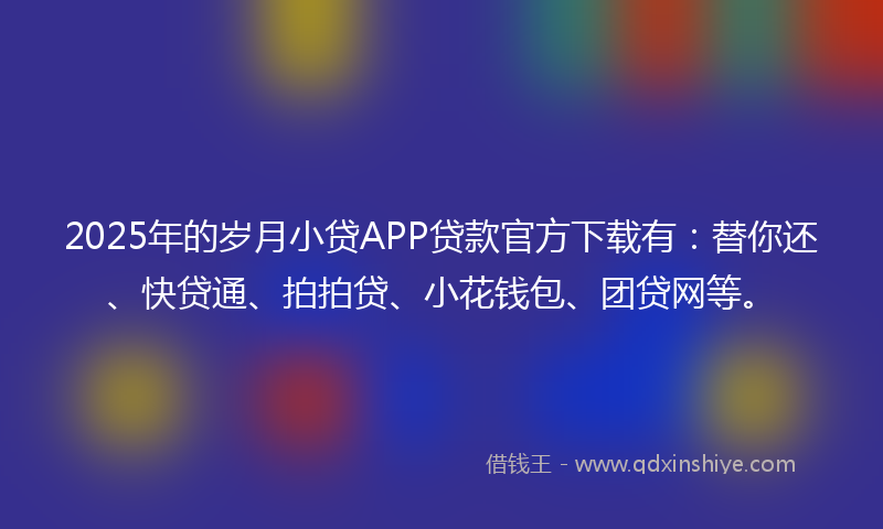 2025年的岁月小贷APP贷款官方下载有：替你还、快贷通、拍拍贷、小花钱包、团贷网等。