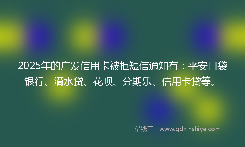 2025年的广发信用卡被拒短信通知有：平安口袋银行、滴水贷、花呗、分期乐、信用卡贷等。
