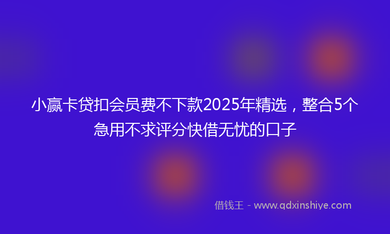 小赢卡贷扣会员费不下款2025年精选，整合5个急用不求评分快借无忧的口子