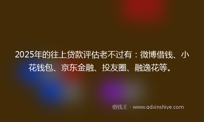 2025年的往上贷款评估老不过有：微博借钱、小花钱包、京东金融、投友圈、融逸花等。