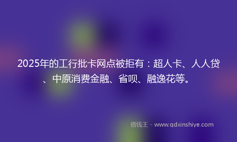 2025年的工行批卡网点被拒有：超人卡、人人贷、中原消费金融、省呗、融逸花等。