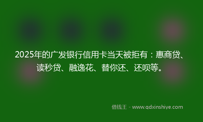 2025年的广发银行信用卡当天被拒有：惠商贷、读秒贷、融逸花、替你还、还呗等。