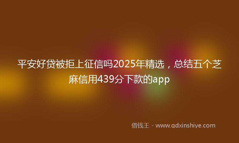 平安好贷被拒上征信吗2025年精选，总结五个芝麻信用439分下款的app