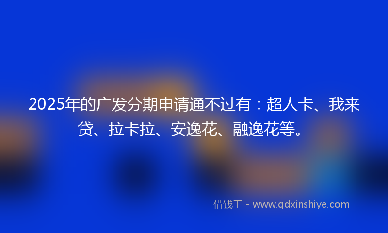 2025年的广发分期申请通不过有：超人卡、我来贷、拉卡拉、安逸花、融逸花等。