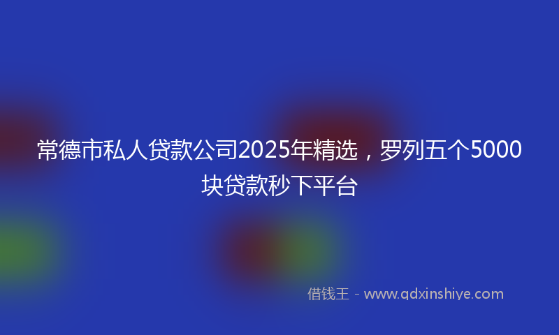 常德市私人贷款公司2025年精选，罗列五个5000块贷款秒下平台