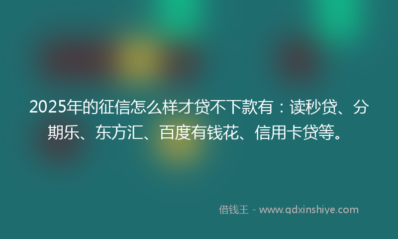 2025年的征信怎么样才贷不下款有：读秒贷、分期乐、东方汇、百度有钱花、信用卡贷等。