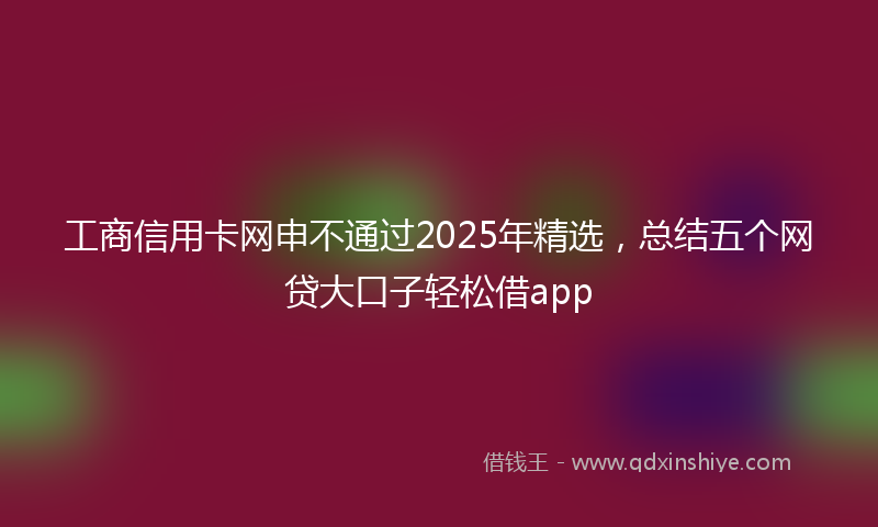 工商信用卡网申不通过2025年精选，总结五个网贷大口子轻松借app