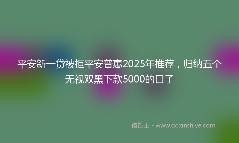 平安新一贷被拒平安普惠2025年推荐，归纳五个无视双黑下款5000的口子
