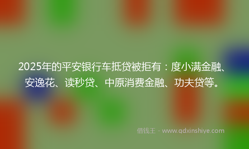 2025年的平安银行车抵贷被拒有：度小满金融、安逸花、读秒贷、中原消费金融、功夫贷等。
