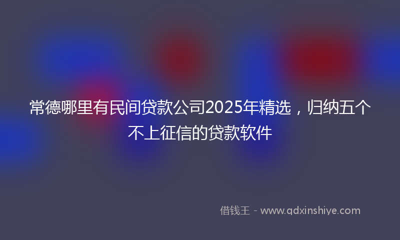 常德哪里有民间贷款公司2025年精选，归纳五个不上征信的贷款软件