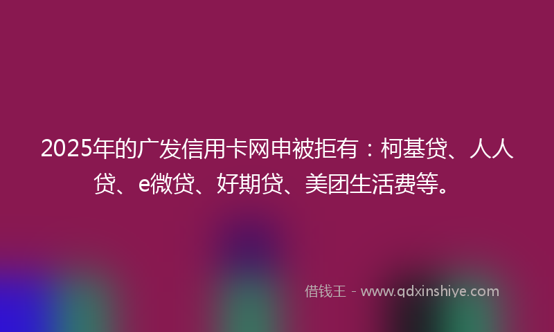 2025年的广发信用卡网申被拒有：柯基贷、人人贷、e微贷、好期贷、美团生活费等。