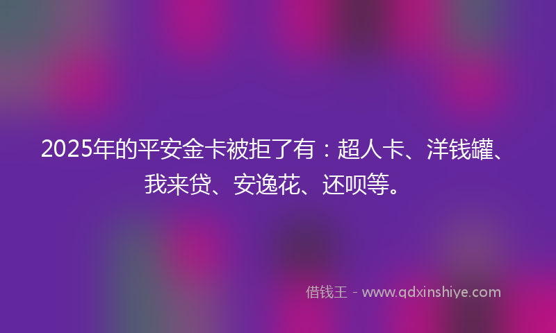 2025年的平安金卡被拒了有：超人卡、洋钱罐、我来贷、安逸花、还呗等。