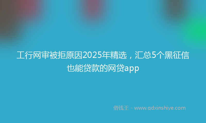 工行网审被拒原因2025年精选，汇总5个黑征信也能贷款的网贷app