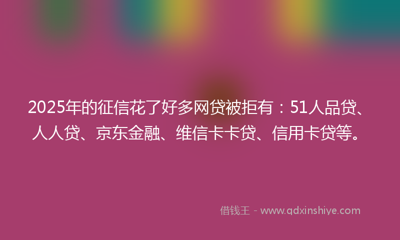 2025年的征信花了好多网贷被拒有：51人品贷、人人贷、京东金融、维信卡卡贷、信用卡贷等。