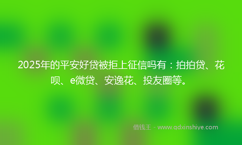 2025年的平安好贷被拒上征信吗有：拍拍贷、花呗、e微贷、安逸花、投友圈等。