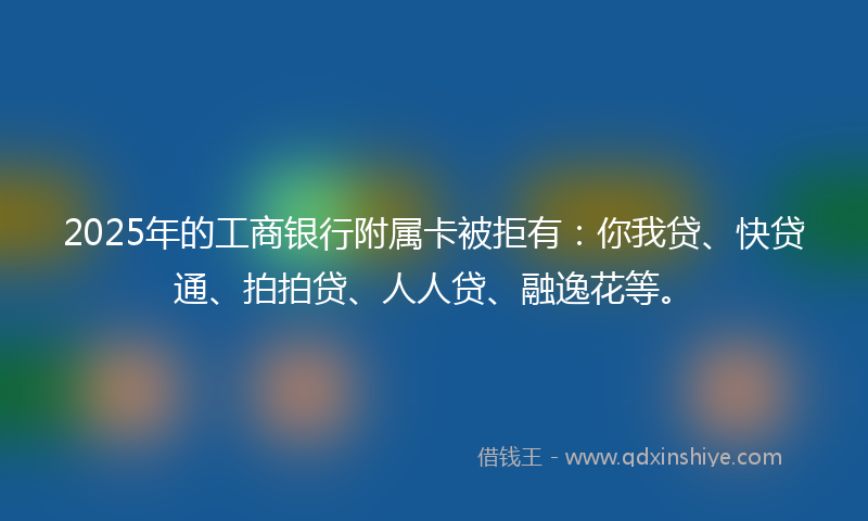 2025年的工商银行附属卡被拒有：你我贷、快贷通、拍拍贷、人人贷、融逸花等。