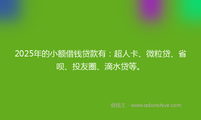 2025年的小额借钱贷款有：超人卡、微粒贷、省呗、投友圈、滴水贷等。