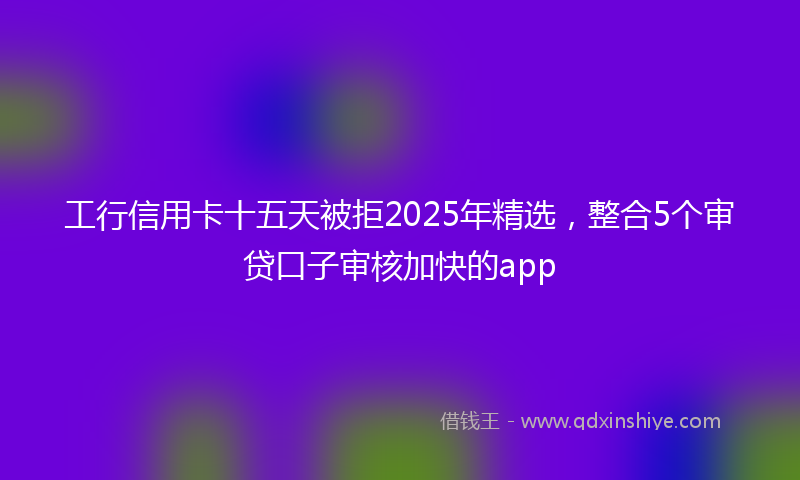 工行信用卡十五天被拒2025年精选，整合5个审贷口子审核加快的app