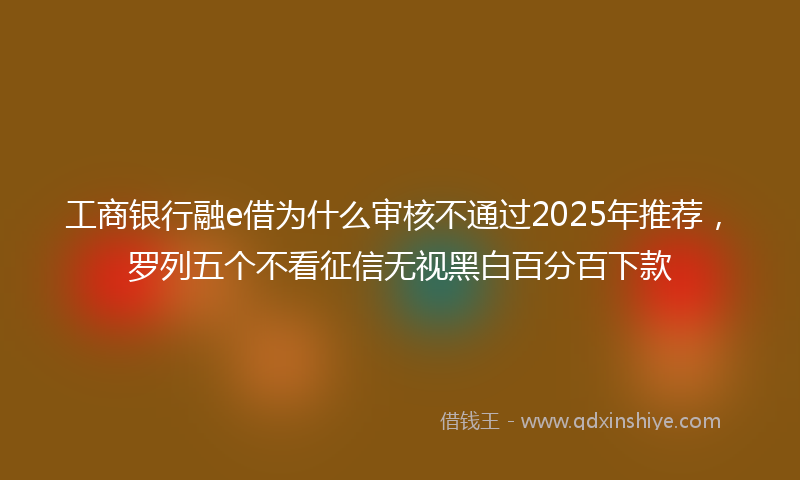 工商银行融e借为什么审核不通过2025年推荐，罗列五个不看征信无视黑白百分百下款