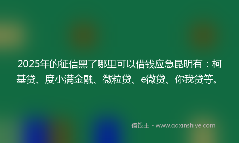 2025年的征信黑了哪里可以借钱应急昆明有：柯基贷、度小满金融、微粒贷、e微贷、你我贷等。