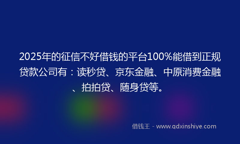 2025年的征信不好借钱的平台100%能借到正规贷款公司有：读秒贷、京东金融、中原消费金融、拍拍贷、随身贷等。