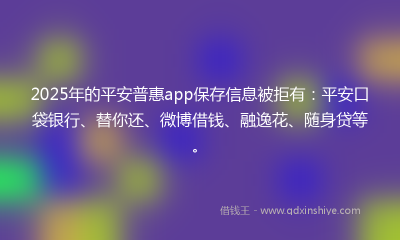 2025年的平安普惠app保存信息被拒有：平安口袋银行、替你还、微博借钱、融逸花、随身贷等。