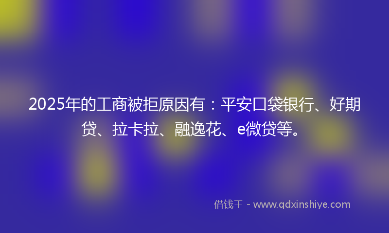 2025年的工商被拒原因有：平安口袋银行、好期贷、拉卡拉、融逸花、e微贷等。