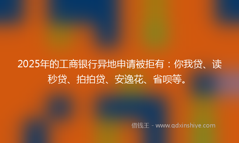 2025年的工商银行异地申请被拒有：你我贷、读秒贷、拍拍贷、安逸花、省呗等。