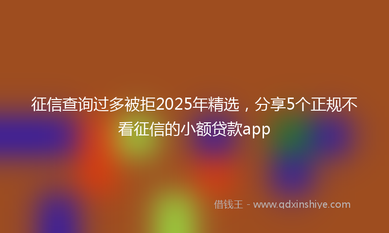 征信查询过多被拒2025年精选，分享5个正规不看征信的小额贷款app