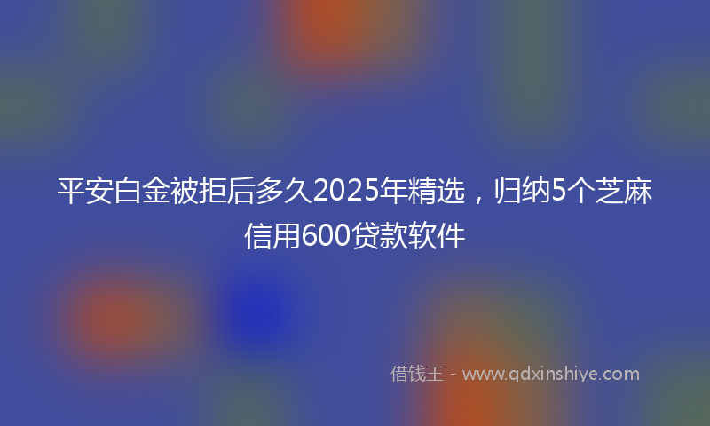 平安白金被拒后多久2025年精选，归纳5个芝麻信用600贷款软件
