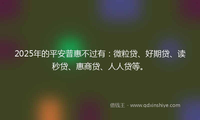 2025年的平安普惠不过有：微粒贷、好期贷、读秒贷、惠商贷、人人贷等。