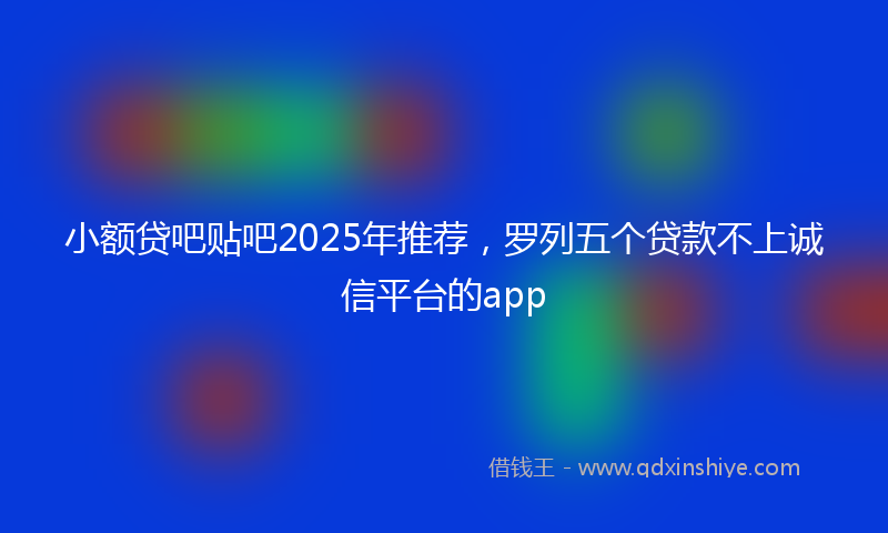 小额贷吧贴吧2025年推荐，罗列五个贷款不上诚信平台的app