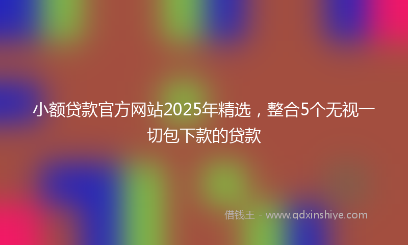 小额贷款官方网站2025年精选，整合5个无视一切包下款的贷款