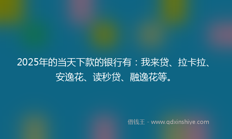 2025年的当天下款的银行有：我来贷、拉卡拉、安逸花、读秒贷、融逸花等。