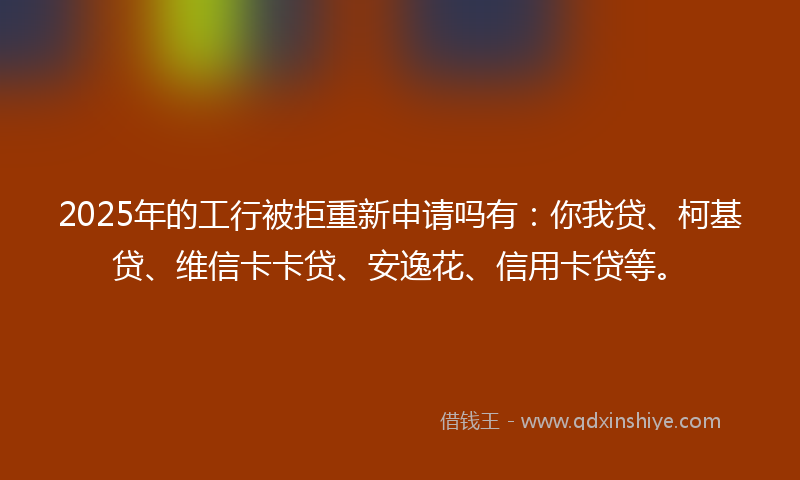 2025年的工行被拒重新申请吗有：你我贷、柯基贷、维信卡卡贷、安逸花、信用卡贷等。