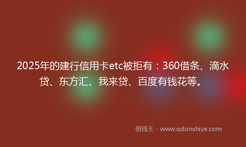 2025年的建行信用卡etc被拒有：360借条、滴水贷、东方汇、我来贷、百度有钱花等。