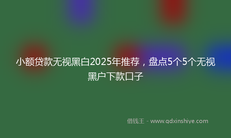 小额贷款无视黑白2025年推荐，盘点5个5个无视黑户下款口子