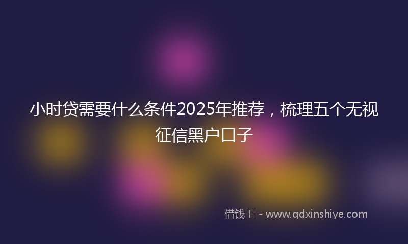 小时贷需要什么条件2025年推荐，梳理五个无视征信黑户口子