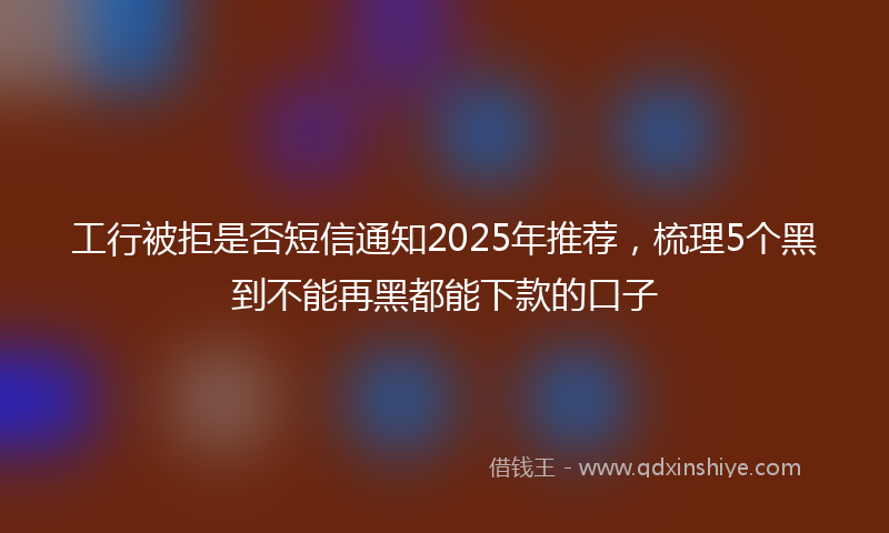 工行被拒是否短信通知2025年推荐，梳理5个黑到不能再黑都能下款的口子