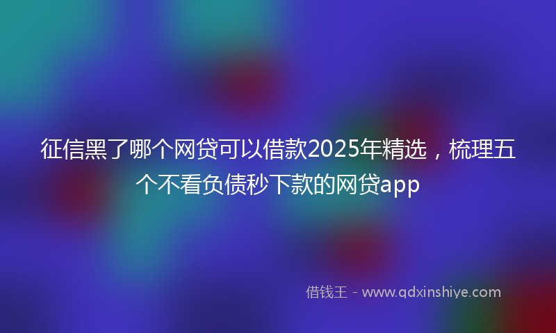 征信黑了哪个网贷可以借款2025年精选，梳理五个不看负债秒下款的网贷app