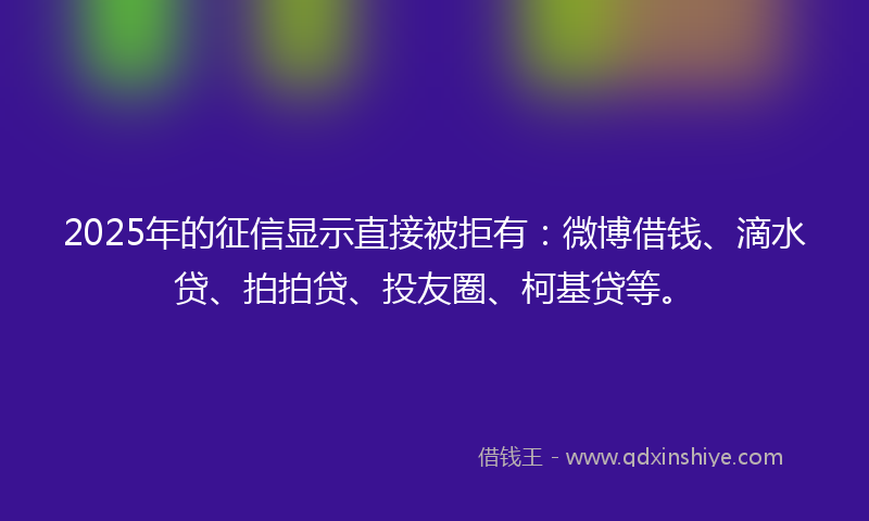 2025年的征信显示直接被拒有：微博借钱、滴水贷、拍拍贷、投友圈、柯基贷等。