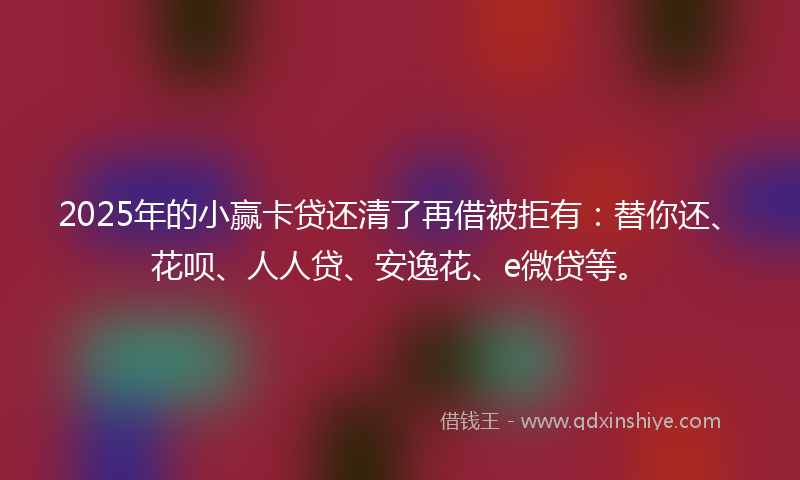 2025年的小赢卡贷还清了再借被拒有：替你还、花呗、人人贷、安逸花、e微贷等。