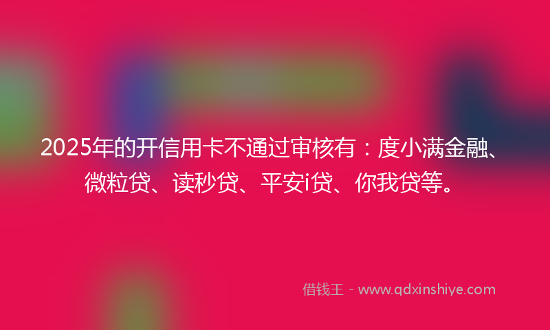 2025年的开信用卡不通过审核有：度小满金融、微粒贷、读秒贷、平安i贷、你我贷等。
