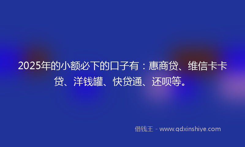2025年的小额必下的口子有：惠商贷、维信卡卡贷、洋钱罐、快贷通、还呗等。