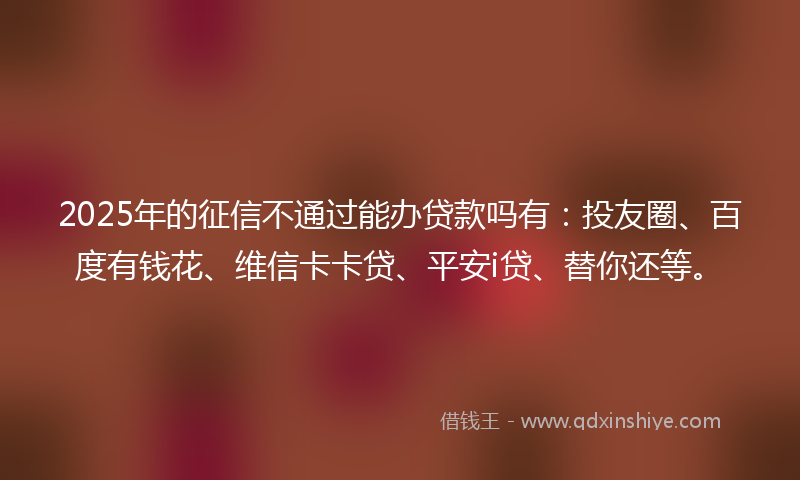 2025年的征信不通过能办贷款吗有：投友圈、百度有钱花、维信卡卡贷、平安i贷、替你还等。
