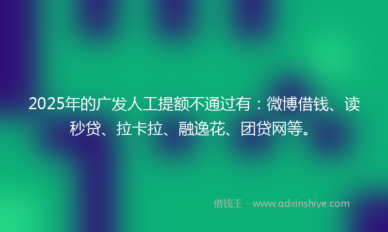 2025年的广发人工提额不通过有：微博借钱、读秒贷、拉卡拉、融逸花、团贷网等。