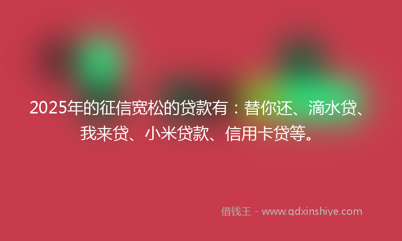 2025年的征信宽松的贷款有：替你还、滴水贷、我来贷、小米贷款、信用卡贷等。