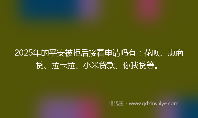 2025年的平安被拒后接着申请吗有：花呗、惠商贷、拉卡拉、小米贷款、你我贷等。