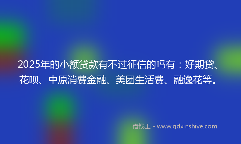 2025年的小额贷款有不过征信的吗有：好期贷、花呗、中原消费金融、美团生活费、融逸花等。
