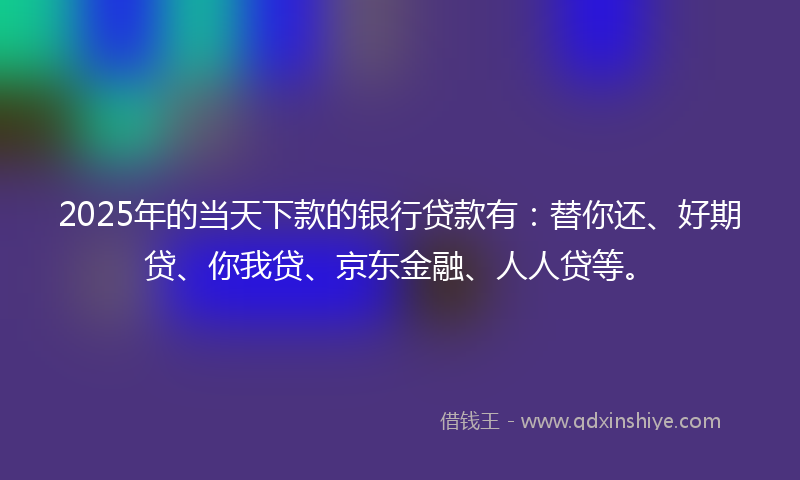 2025年的当天下款的银行贷款有：替你还、好期贷、你我贷、京东金融、人人贷等。